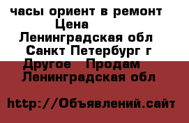 часы ориент в ремонт › Цена ­ 500 - Ленинградская обл., Санкт-Петербург г. Другое » Продам   . Ленинградская обл.